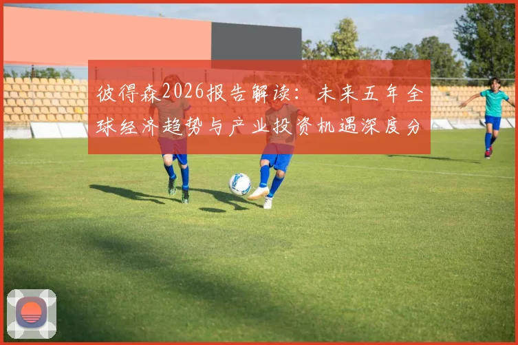 彼得森2026报告解读:未来五年全球经济趋势与产业投资机遇深度分析