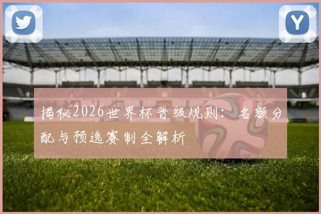 揭秘2026世界杯晋级规则:名额分配与预选赛制全解析