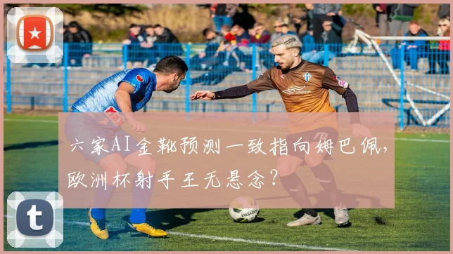 六家AI金靴预测一致指向姆巴佩，欧洲杯射手王无悬念？