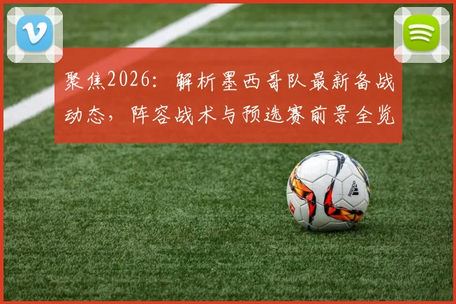 聚焦2026:解析墨西哥队最新备战动态,阵容战术与预选赛前景全览