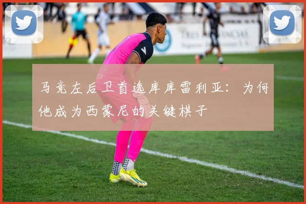 马竞左后卫首选库库雷利亚：为何他成为西蒙尼的关键棋子