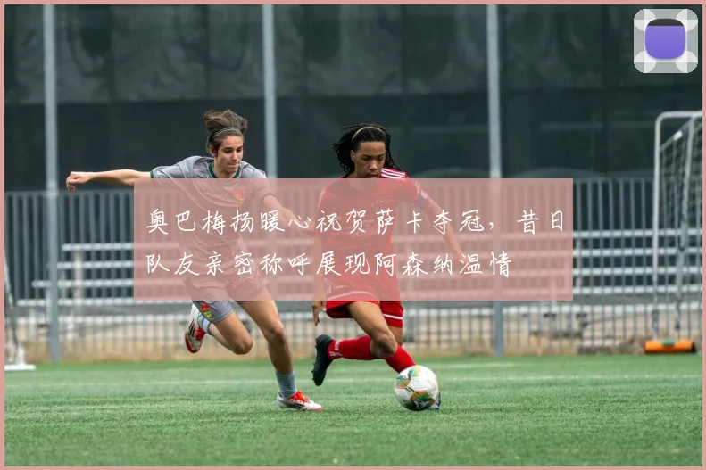 奥巴梅扬暖心祝贺萨卡夺冠，昔日队友亲密称呼展现阿森纳温情