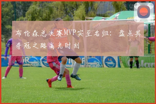 布伦森总决赛MVP实至名归:盘点其夺冠之路高光时刻