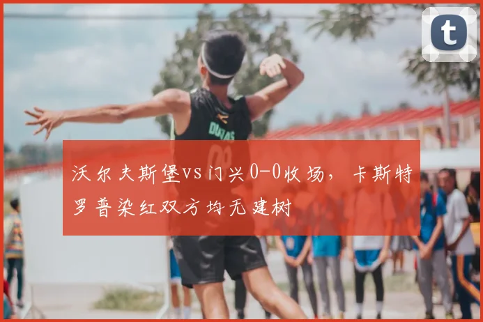 沃尔夫斯堡vs门兴0-0收场，卡斯特罗普染红双方均无建树