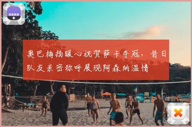 奥巴梅扬暖心祝贺萨卡夺冠，昔日队友亲密称呼展现阿森纳温情